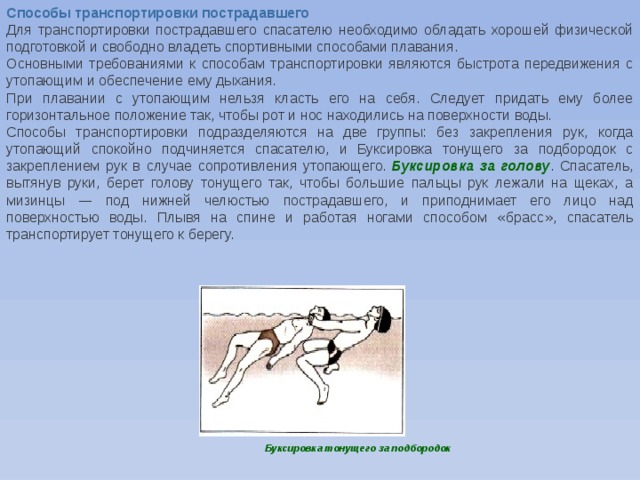 Способы транспортировки пострадавшего Для транспортировки пострадавшего спасателю необходимо обладать хорошей физической подготовкой и свободно владеть спортивными способами плавания. Основными требованиями к способам транспортировки являются быстрота передвижения с утопающим и обеспечение ему дыхания. При плавании с утопающим нельзя класть его на себя. Следует придать ему более горизонтальное положение так, чтобы рот и нос находились на поверхности воды. Способы транспортировки подразделяются на две группы: без закрепления рук, когда утопающий спокойно подчиняется спасателю, и Буксировка тонущего за подбородок с закреплением рук в случае сопротивления утопающего.   Буксировка за голову . Спасатель, вытянув руки, берет голову тонущего так, чтобы большие пальцы рук лежали на щеках, а мизинцы — под нижней челюстью пострадавшего, и приподнимает его лицо над поверхностью воды. Плывя на спине и работая ногами способом « брасс » , спасатель транспортирует тонущего к берегу. Буксировка тонущего за подбородок 