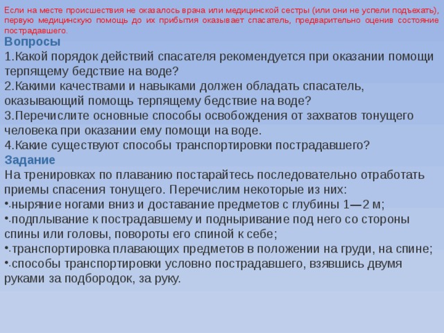 Если на месте происшествия не оказалось врача или медицинской сестры (или они не успели подъехать), первую медицинскую помощь до их прибытия оказывает спасатель, предварительно оценив состояние пострадавшего . Вопросы Какой порядок действий спасателя рекомендуется при оказании помощи терпящему бедствие на воде? Какими качествами и навыками должен обладать спасатель, оказывающий помощь терпящему бедствие на воде? Перечислите основные способы освобождения от захватов тонущего человека при оказании ему помощи на воде. Какие существуют способы транспортировки пострадавшего? Задание На тренировках по плаванию постарайтесь последовательно отработать приемы спасения тонущего. Перечислим некоторые из них: ныряние ногами вниз и доставание предметов с глубины 1 — 2 м; подплывание к пострадавшему и подныривание под него со стороны спины или головы, повороты его спиной к себе; транспортировка плавающих предметов в положении на груди, на спине; способы транспортировки условно пострадавшего, взявшись двумя руками за подбородок, за руку. 