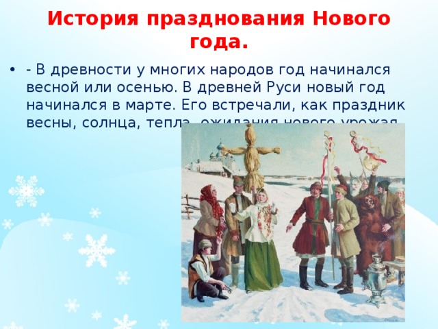 История празднования Нового года.   - В древности у многих народов год начинался весной или осенью. В древней Руси новый год начинался в марте. Его встречали, как праздник весны, солнца, тепла, ожидания нового урожая.  