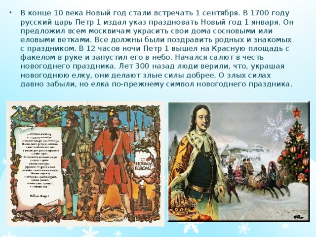 В конце 10 века Новый год стали встречать 1 сентября. В 1700 году русский царь Петр 1 издал указ праздновать Новый год 1 января. Он предложил всем москвичам украсить свои дома сосновыми или еловыми ветками. Все должны были поздравить родных и знакомых с праздником. В 12 часов ночи Петр 1 вышел на Красную площадь с факелом в руке и запустил его в небо. Начался салют в честь новогоднего праздника. Лет 300 назад люди верили, что, украшая новогоднюю елку, они делают злые силы добрее. О злых силах давно забыли, но елка по-прежнему символ новогоднего праздника.  