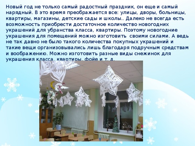 Новый год не только самый радостный праздник, он еще и самый нарядный. В это время преображается все: улицы, дворы, больницы, квартиры, магазины, детские сады и школы.. Далеко не всегда есть возможность приобрести достаточное количество новогодних украшений для убранства класса, квартиры. Поэтому новогодние украшения для помещений можно изготовить своими силами. А ведь не так давно не было такого количества покупных украшений и такие вещи организовывались лишь благодаря подручным средствам и воображению. Можно изготовить разные виды снежинок для украшения класса, квартиры, фойе и т. д. 