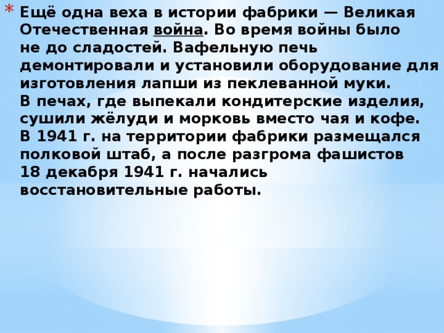 Ещё одна веха в истории фабрики — Великая Отечественная  война . Во время войны было не до сладостей. Вафельную печь демонтировали и установили оборудование для изготовления лапши из пеклеванной муки. В печах, где выпекали кондитерские изделия, сушили жёлуди и морковь вместо чая и кофе.  В 1941 г. на территории фабрики размещался полковой штаб, а после разгрома фашистов 18 декабря 1941 г. начались восстановительные работы.    