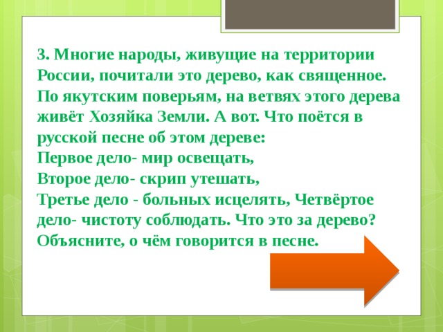 3. Многие народы, живущие на территории России, почитали это дерево, как священное. По якутским поверьям, на ветвях этого дерева живёт Хозяйка Земли. А вот. Что поётся в русской песне об этом дереве: Первое дело- мир освещать, Второе дело- скрип утешать, Третье дело - больных исцелять, Четвёртое дело- чистоту соблюдать. Что это за дерево? Объясните, о чём говорится в песне. 