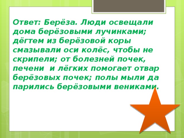 Ответ: Берёза. Люди освещали дома берёзовыми лучинками; дёгтем из берёзовой коры смазывали оси колёс, чтобы не скрипели; от болезней почек, печени и лёгких помогает отвар берёзовых почек; полы мыли да парились берёзовыми вениками.   