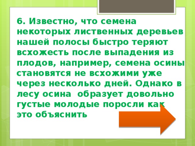   6. Известно, что семена некоторых лиственных деревьев нашей полосы быстро теряют всхожесть после выпадения из плодов, например, семена осины становятся не всхожими уже через несколько дней. Однако в лесу осина образует довольно густые молодые поросли как это объяснить 