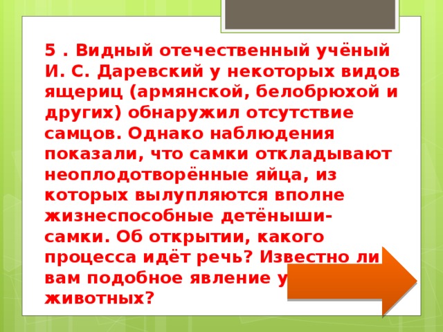 5 . Видный отечественный учёный И. С. Даревский у некоторых видов ящериц (армянской, белобрюхой и других) обнаружил отсутствие самцов. Однако наблюдения показали, что самки откладывают неоплодотворённые яйца, из которых вылупляются вполне жизнеспособные детёныши- самки. Об открытии, какого процесса идёт речь? Известно ли вам подобное явление у других животных? 