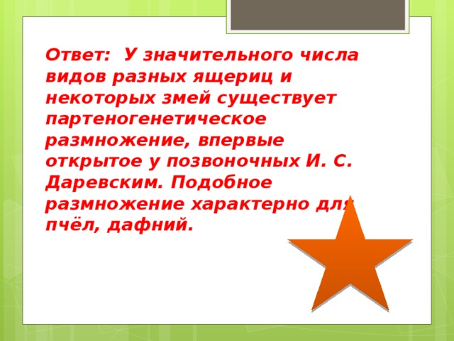 Ответ: У значительного числа видов разных ящериц и некоторых змей существует партеногенетическое размножение, впервые открытое у позвоночных И. С. Даревским. Подобное размножение характерно для пчёл, дафний. 