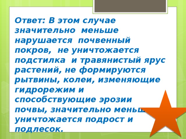 Ответ: В этом случае значительно меньше нарушается почвенный покров, не уничтожается подстилка и травянистый ярус растений, не формируются рытвины, колеи, изменяющие гидрорежим и способствующие эрозии почвы, значительно меньше уничтожается подрост и подлесок. 