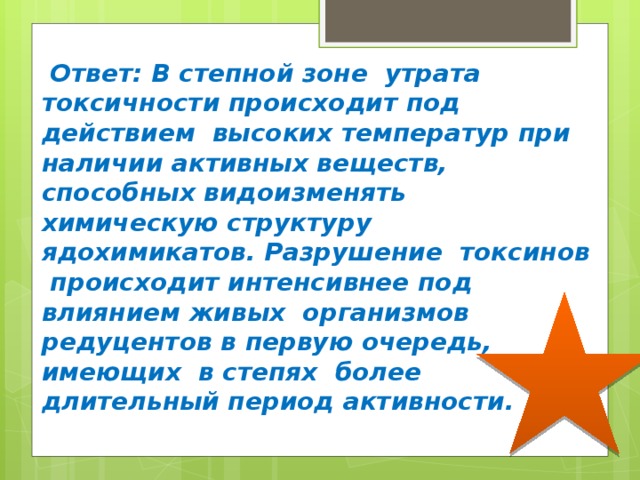  Ответ: В степной зоне утрата токсичности происходит под действием высоких температур при наличии активных веществ, способных видоизменять химическую структуру ядохимикатов. Разрушение токсинов происходит интенсивнее под влиянием живых организмов редуцентов в первую очередь, имеющих в степях более длительный период активности. 
