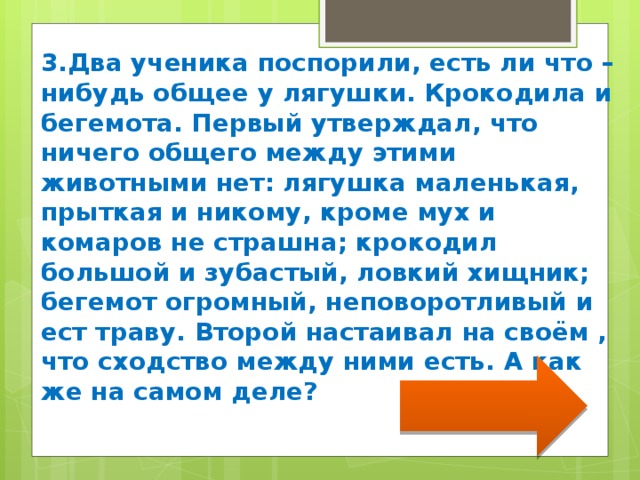 3.Два ученика поспорили, есть ли что –нибудь общее у лягушки. Крокодила и бегемота. Первый утверждал, что ничего общего между этими животными нет: лягушка маленькая, прыткая и никому, кроме мух и комаров не страшна; крокодил большой и зубастый, ловкий хищник; бегемот огромный, неповоротливый и ест траву. Второй настаивал на своём , что сходство между ними есть. А как же на самом деле? 