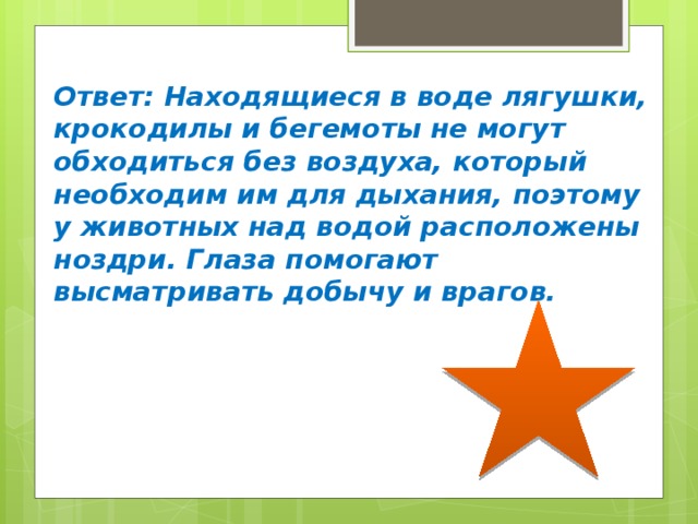 Ответ: Находящиеся в воде лягушки, крокодилы и бегемоты не могут обходиться без воздуха, который необходим им для дыхания, поэтому у животных над водой расположены ноздри. Глаза помогают высматривать добычу и врагов. 