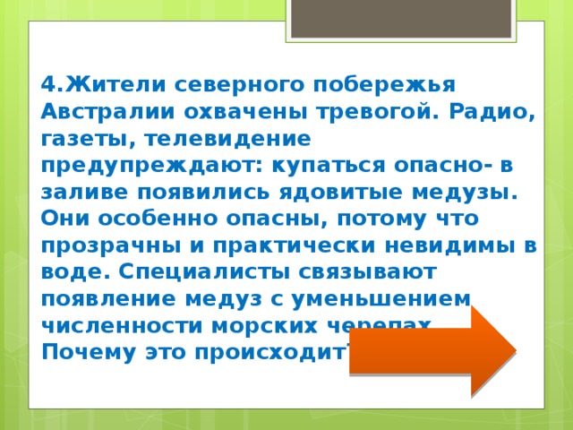4.Жители северного побережья Австралии охвачены тревогой. Радио, газеты, телевидение предупреждают: купаться опасно- в заливе появились ядовитые медузы. Они особенно опасны, потому что прозрачны и практически невидимы в воде. Специалисты связывают появление медуз с уменьшением численности морских черепах. Почему это происходит? 