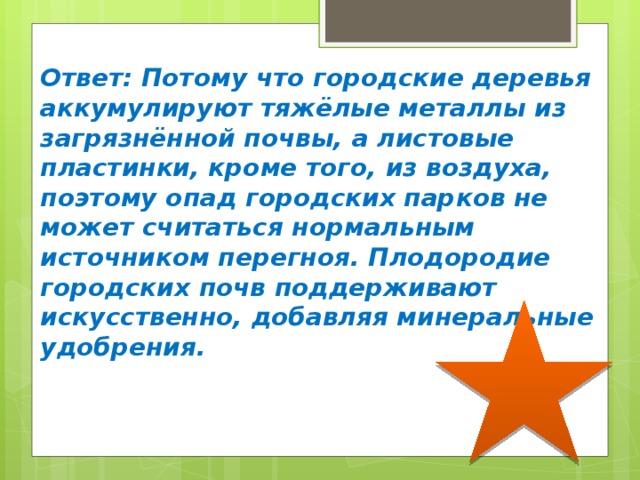 Ответ: Потому что городские деревья аккумулируют тяжёлые металлы из загрязнённой почвы, а листовые пластинки, кроме того, из воздуха, поэтому опад городских парков не может считаться нормальным источником перегноя. Плодородие городских почв поддерживают искусственно, добавляя минеральные удобрения. 