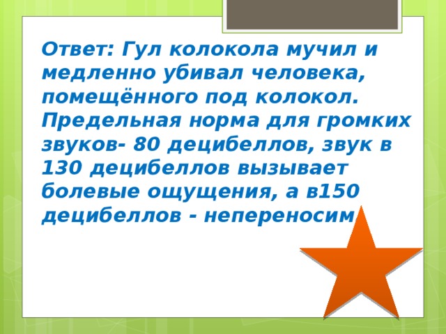 Ответ: Гул колокола мучил и медленно убивал человека, помещённого под колокол. Предельная норма для громких звуков- 80 децибеллов, звук в 130 децибеллов вызывает болевые ощущения, а в150 децибеллов - непереносим. 