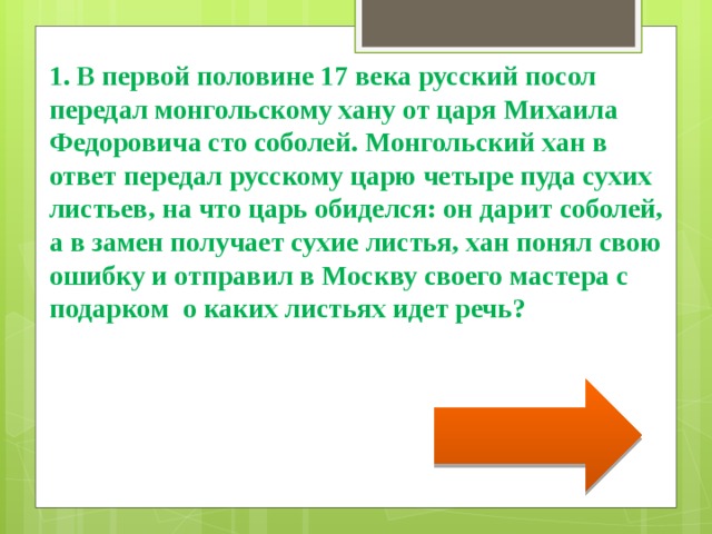 1. В первой половине 17 века русский посол передал монгольскому хану от царя Михаила Федоровича сто соболей. Монгольский хан в ответ передал русскому царю четыре пуда сухих листьев, на что царь обиделся: он дарит соболей, а в замен получает сухие листья, хан понял свою ошибку и отправил в Москву своего мастера с подарком о каких листьях идет речь? 