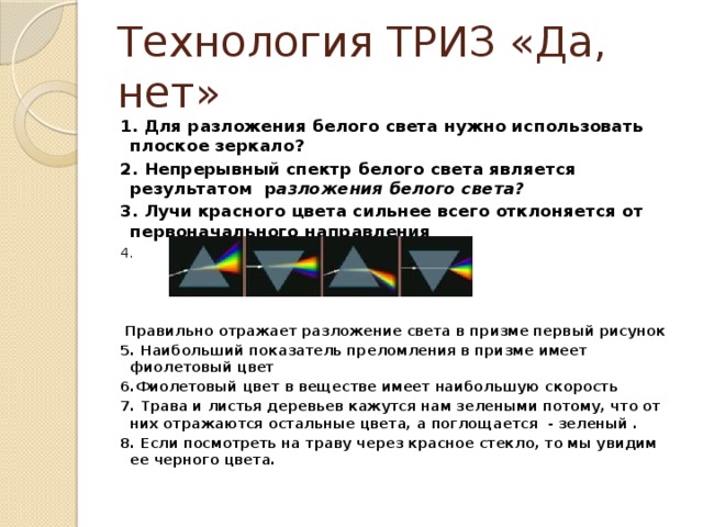 Технология ТРИЗ «Да, нет» 1. Для разложения белого света нужно использовать плоское зеркало? 2. Непрерывный спектр белого света является результатом р азложения белого света? 3. Лучи красного цвета сильнее всего отклоняется от первоначального направления 4.  Правильно отражает разложение света в призме первый рисунок 5. Наибольший показатель преломления в призме имеет фиолетовый цвет 6.Фиолетовый цвет в веществе имеет наибольшую скорость 7. Трава и листья деревьев кажутся нам зелеными потому, что от них отражаются остальные цвета, а поглощается - зеленый . 8. Если посмотреть на траву через красное стекло, то мы увидим ее черного цвета. 