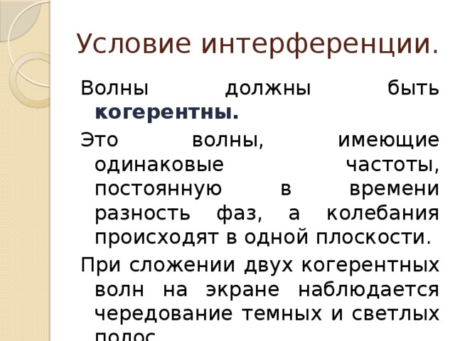 Условие интерференции. Волны должны быть когерентны. Это волны, имеющие одинаковые частоты, постоянную в времени разность фаз, а колебания происходят в одной плоскости. При сложении двух когерентных волн на экране наблюдается чередование темных и светлых полос 
