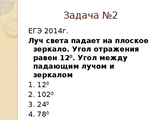 Задача №2 ЕГЭ 2014г. Луч света падает на плоское зеркало. Угол отражения равен 12 0 . Угол между падающим лучом и зеркалом 1. 12 0 2. 102 0 3. 24 0 4. 78 0 