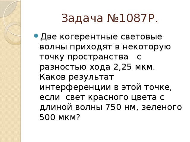  Задача №1087Р. Две когерентные световые волны приходят в некоторую точку пространства с разностью хода 2,25 мкм. Каков результат интерференции в этой точке, если свет красного цвета с длиной волны 750 нм, зеленого 500 мкм? 