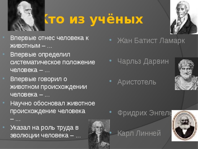 Кто из учёных Впервые отнес человека к животным – ... Впервые определил систематическое положение человека – ... Впервые говорил о животном происхождении человека – ... Научно обосновал животное происхождение человека – ... Указал на роль труда в эволюции человека – ... Жан Батист Ламарк Чарльз Дарвин Аристотель Фридрих Энгельс Карл Линней 