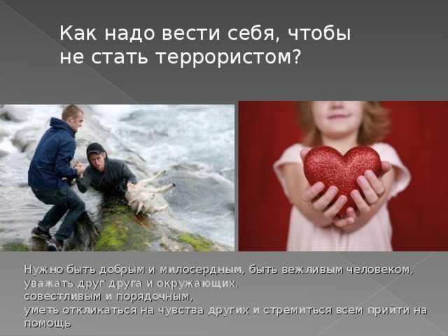 Как надо вести себя, чтобы не стать террористом? Нужно быть добрым и милосердным, быть вежливым человеком, уважать друг друга и окружающих,  совестливым и порядочным,  уметь откликаться на чувства других и стремиться всем прийти на помощь 