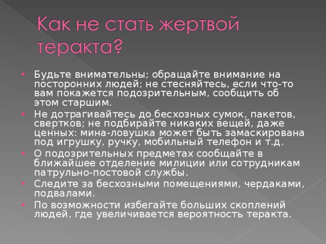 Будьте внимательны; обращайте внимание на посторонних людей; не стесняйтесь, если что-то вам покажется подозрительным, сообщить об этом старшим. Не дотрагивайтесь до бесхозных сумок, пакетов, свертков; не подбирайте никаких вещей, даже ценных: мина-ловушка может быть замаскирована под игрушку, ручку, мобильный телефон и т.д. О подозрительных предметах сообщайте в ближайшее отделение милиции или сотрудникам патрульно-постовой службы. Следите за бесхозными помещениями, чердаками, подвалами. По возможности избегайте больших скоплений людей, где увеличивается вероятность теракта. 