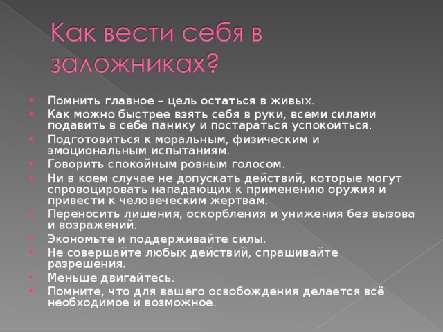 Помнить главное – цель остаться в живых. Как можно быстрее взять себя в руки, всеми силами подавить в себе панику и постараться успокоиться. Подготовиться к моральным, физическим и эмоциональным испытаниям. Говорить спокойным ровным голосом. Ни в коем случае не допускать действий, которые могут спровоцировать нападающих к применению оружия и привести к человеческим жертвам. Переносить лишения, оскорбления и унижения без вызова и возражений. Экономьте и поддерживайте силы. Не совершайте любых действий, спрашивайте разрешения. Меньше двигайтесь. Помните, что для вашего освобождения делается всё необходимое и возможное. 
