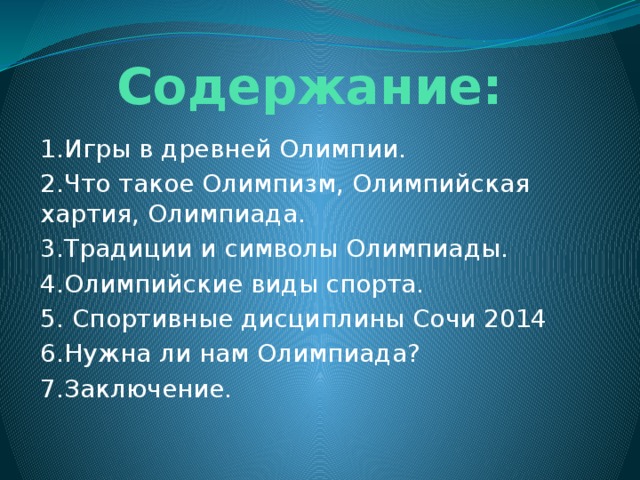 Содержание: 1.Игры в древней Олимпии. 2.Что такое Олимпизм, Олимпийская хартия, Олимпиада. 3.Традиции и символы Олимпиады. 4.Олимпийские виды спорта. 5. Спортивные дисциплины Сочи 2014 6.Нужна ли нам Олимпиада? 7.Заключение. 