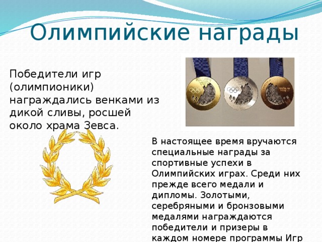 Олимпийские награды Победители игр (олимпионики) награждались венками из дикой сливы, росшей около храма Зевса. В настоящее время вручаются специальные награды за спортивные успехи в Олимпийских играх. Среди них прежде всего медали и дипломы. Золотыми, серебряными и бронзовыми медалями награждаются победители и призеры в каждом номере программы Игр Олимпиады и зимних Олимпийских игр. 