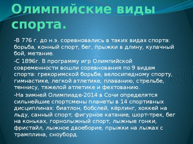 Олимпийские виды спорта. -В 776 г. до н.э. соревновались в таких видах спорта: борьба, конный спорт, бег, прыжки в длину, кулачный бой, метание. -С 1896г. В программу игр Олимпийской современности вошли соревнования по 9 видам спорта: грекоримской борьбе, велосипедному спорту, гимнастике, легкой атлетике, плаванию, стрельбе, теннису, тяжелой атлетике и фехтованию. -На зимней Олимпиаде-2014 в Сочи определятся сильнейшие спортсмены планеты в 14 спортивных дисциплинах: биатлон, бобслей, кёрлинг, хоккей на льду, санный спорт, фигурное катание, шорт-трек, бег на коньках, горнолыжный спорт, лыжные гонки, фристайл, лыжное двоеборие, прыжки на лыжах с трамплина, сноуборд. 