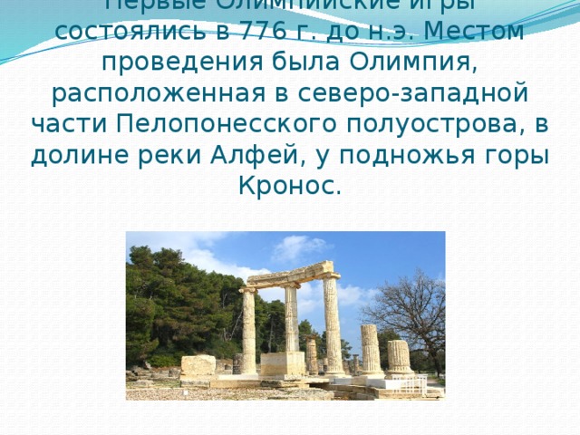 Первые Олимпийские игры состоялись в 776 г. до н.э. Местом проведения была Олимпия, расположенная в северо-западной части Пелопонесского полуострова, в долине реки Алфей, у подножья горы Кронос. 