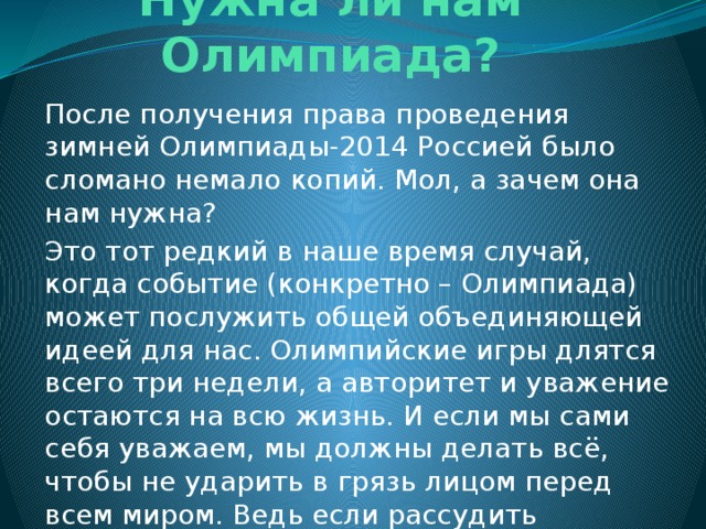 Нужна ли нам Олимпиада? После получения права проведения зимней Олимпиады-2014 Россией было сломано немало копий. Мол, а зачем она нам нужна? Это тот редкий в наше время случай, когда событие (конкретно – Олимпиада) может послужить общей объединяющей идеей для нас. Олимпийские игры длятся всего три недели, а авторитет и уважение остаются на всю жизнь. И если мы сами себя уважаем, мы должны делать всё, чтобы не ударить в грязь лицом перед всем миром. Ведь если рассудить правильно, эта Олимпиада нужна нам гораздо больше, чем мы этого хотим. 