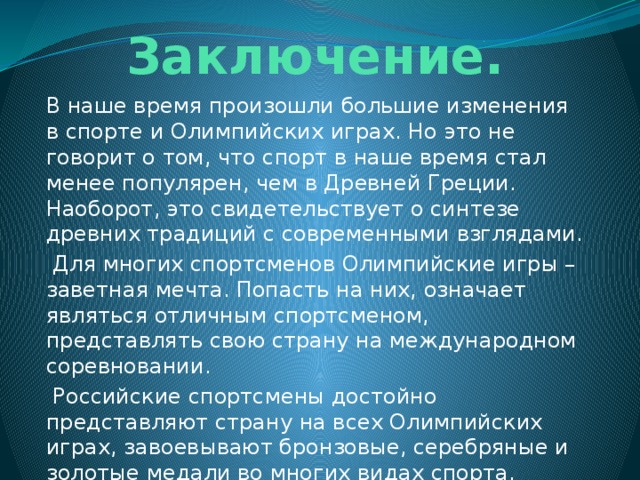 Заключение. В наше время произошли большие изменения в спорте и Олимпийских играх. Но это не говорит о том, что спорт в наше время стал менее популярен, чем в Древней Греции. Наоборот, это свидетельствует о синтезе древних традиций с современными взглядами.  Для многих спортсменов Олимпийские игры – заветная мечта. Попасть на них, означает являться отличным спортсменом, представлять свою страну на международном соревновании.  Российские спортсмены достойно представляют страну на всех Олимпийских играх, завоевывают бронзовые, серебряные и золотые медали во многих видах спорта. 