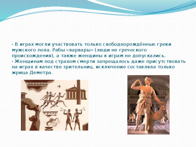 - В играх могли участвовать только свободнорождённые греки мужского пола. Рабы «варвары» (люди не греческого происхождения), а также женщины к играм не допускались.  - Женщинам под страхом смерти запрещалось даже присутствовать на играх в качестве зрительниц, исключение составляла только жрица Деметра. 