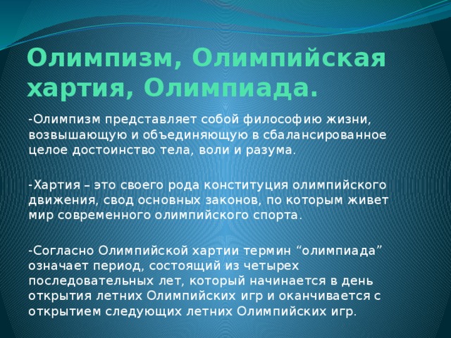 Олимпизм, Олимпийская хартия, Олимпиада. -Олимпизм представляет собой философию жизни, возвышающую и объединяющую в сбалансированное целое достоинство тела, воли и разума. -Хартия – это своего рода конституция олимпийского движения, свод основных законов, по которым живет мир современного олимпийского спорта. -Согласно Олимпийской хартии термин “олимпиада” означает период, состоящий из четырех последовательных лет, который начинается в день открытия летних Олимпийских игр и оканчивается с открытием следующих летних Олимпийских игр. 