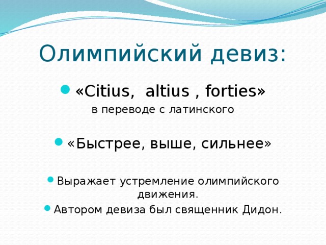Олимпийский девиз: «Citius, altius , forties» в переводе с латинского «Быстрее, выше, сильнее» Выражает устремление олимпийского движения. Автором девиза был священник Дидон. 