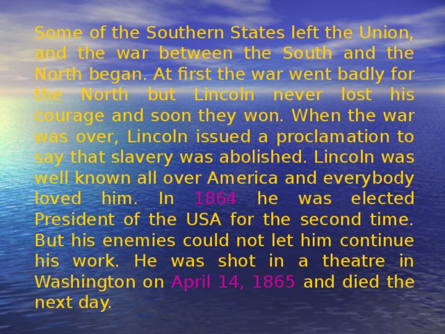 Some of the Southern States left the Union, and the war between the South and the North began. At first the war went badly for the North but Lincoln never lost his courage and soon they won. When the war was over, Lincoln issued a proclamation to say that slavery was abolished. Lincoln was well known all over America and everybody loved him. In 1864 he was elected President of the USA for the second time. But his enemies could not let him continue his work. He was shot in a theatre in Washington on April 14, 1865 and died the next day. 