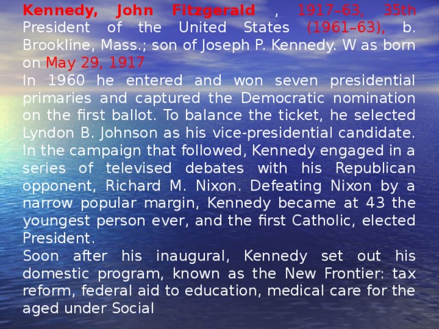 Kennedy, John Fitzgerald  , 1917–63, 35th President of the United States (1961–63), b. Brookline, Mass.; son of Joseph P. Kennedy. W as born on May 29, 1917  In 1960 he entered and won seven presidential primaries and captured the Democratic nomination on the first ballot. To balance the ticket, he selected Lyndon B. Johnson as his vice-presidential candidate. In the campaign that followed, Kennedy engaged in a series of televised debates with his Republican opponent, Richard M. Nixon. Defeating Nixon by a narrow popular margin, Kennedy became at 43 the youngest person ever, and the first Catholic, elected President. Soon after his inaugural, Kennedy set out his domestic program, known as the New Frontier: tax reform, federal aid to education, medical care for the aged under Social 