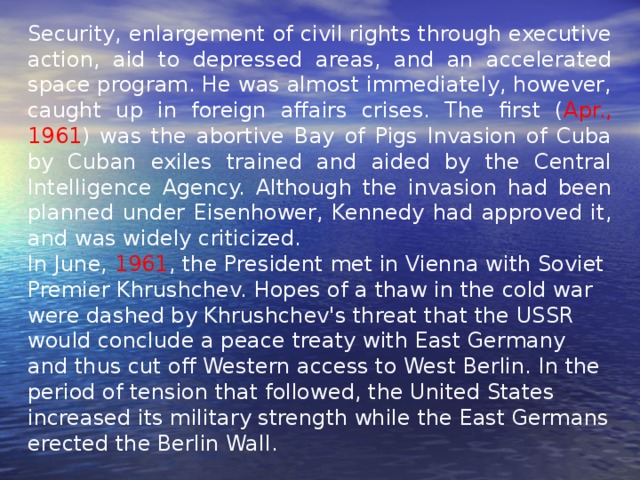 Security, enlargement of civil rights through executive action, aid to depressed areas, and an accelerated space program. He was almost immediately, however, caught up in foreign affairs crises. The first ( Apr., 1961 ) was the abortive Bay of Pigs Invasion of Cuba by Cuban exiles trained and aided by the Central Intelligence Agency. Although the invasion had been planned under Eisenhower, Kennedy had approved it, and was widely criticized. In June, 1961 , the President met in Vienna with Soviet Premier Khrushchev. Hopes of a thaw in the cold war were dashed by Khrushchev's threat that the USSR would conclude a peace treaty with East Germany and thus cut off Western access to West Berlin. In the period of tension that followed, the United States increased its military strength while the East Germans erected the Berlin Wall. 