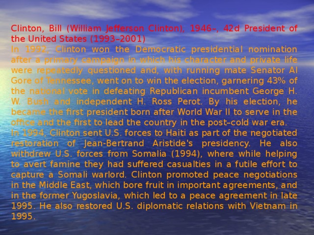 Clinton, Bill (William Jefferson Clinton), 1946–, 42d President of the United States (1993–2001)  In 1992, Clinton won the Democratic presidential nomination after a primary campaign in which his character and private life were repeatedly questioned and, with running mate Senator Al Gore of Tennessee, went on to win the election, garnering 43% of the national vote in defeating Republican incumbent George H. W. Bush and independent H. Ross Perot. By his election, he became the first president born after World War II to serve in the office and the first to lead the country in the post–cold war era. In 1994, Clinton sent U.S. forces to Haiti as part of the negotiated restoration of Jean-Bertrand Aristide's presidency. He also withdrew U.S. forces from Somalia (1994), where while helping to avert famine they had suffered casualties in a futile effort to capture a Somali warlord. Clinton promoted peace negotiations in the Middle East, which bore fruit in important agreements, and in the former Yugoslavia, which led to a peace agreement in late 1995. He also restored U.S. diplomatic relations with Vietnam in 1995. 