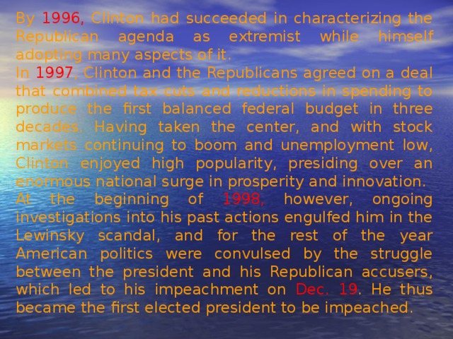 By 1996, Clinton had succeeded in characterizing the Republican agenda as extremist while himself adopting many aspects of it. In 1997 , Clinton and the Republicans agreed on a deal that combined tax cuts and reductions in spending to produce the first balanced federal budget in three decades. Having taken the center, and with stock markets continuing to boom and unemployment low, Clinton enjoyed high popularity, presiding over an enormous national surge in prosperity and innovation. At the beginning of 1998, however, ongoing investigations into his past actions engulfed him in the Lewinsky scandal, and for the rest of the year American politics were convulsed by the struggle between the president and his Republican accusers, which led to his impeachment on Dec. 19 . He thus became the first elected president to be impeached. 