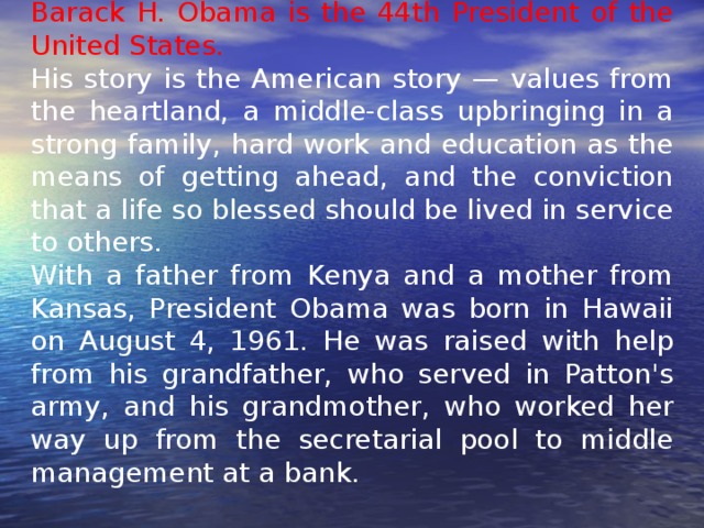 Barack H. Obama is the 44th President of the United States. His story is the American story — values from the heartland, a middle-class upbringing in a strong family, hard work and education as the means of getting ahead, and the conviction that a life so blessed should be lived in service to others. With a father from Kenya and a mother from Kansas, President Obama was born in Hawaii on August 4, 1961. He was raised with help from his grandfather, who served in Patton's army, and his grandmother, who worked her way up from the secretarial pool to middle management at a bank. 