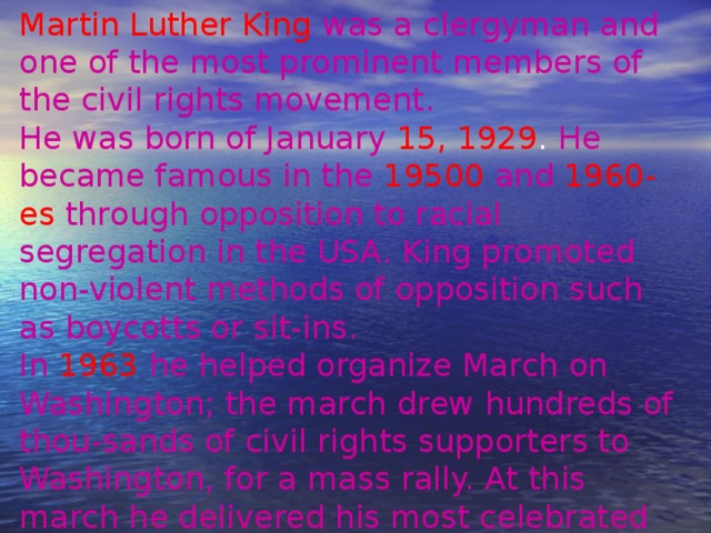 Martin Luther King  was a clergyman and one of the most prominent members of the civil rights movement. He was born of January  15, 1929 . He became  famous in the  19500  and  1960-es  through  opposition to racial segregation in the USA. King promoted non-violent methods of opposition such as boycotts or sit-ins. In 1963 he helped organize March on Washington; the march drew hundreds of thou-sands of civil rights supporters to Washington, for a mass rally. At this march he delivered his most celebrated speech. 
