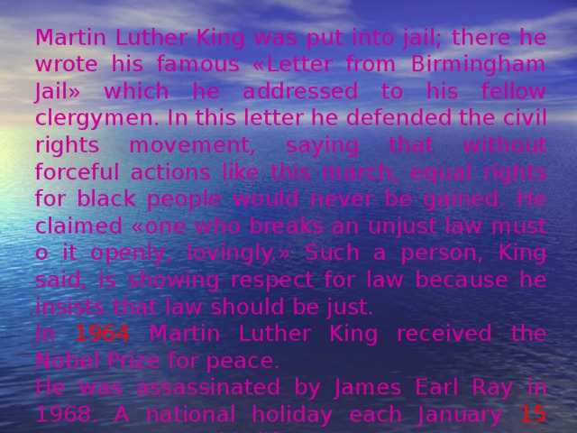 Martin Luther King was put into jail; there he wrote his famous «Letter from Birmingham Jail» which he addressed to his fellow clergymen. In this letter he defended the civil rights movement, saying that without forceful actions like this march, equal rights for black people would never be gained. He claimed «one who breaks an unjust law must o it openly, lovingly.» Such a person, King said, is showing respect for law because he insists that law should be just. In 1964 Martin Luther King received the Nobel Prize for peace. He was assassinated by James Earl Ray in 1968. A national holiday each January 15 commemorates his life. 