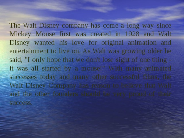 The Walt Disney company has come a long way since Mickey Mouse first was created in 1928 and Walt Disney wanted his love for original animation and entertainment to live on. As Walt was growing older he said, 
