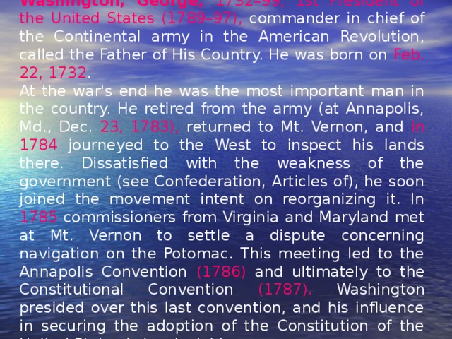 Washington, George, 1732–99, 1st President of the United States (1789–97), commander in chief of the Continental army in the American Revolution, called the Father of His Country. He was born on Feb. 22, 1732 . At the war's end he was the most important man in the country. He retired from the army (at Annapolis, Md., Dec. 23, 1783), returned to Mt. Vernon, and in 1784 journeyed to the West to inspect his lands there. Dissatisfied with the weakness of the government (see Confederation, Articles of), he soon joined the movement intent on reorganizing it. In 1785 commissioners from Virginia and Maryland met at Mt. Vernon to settle a dispute concerning navigation on the Potomac. This meeting led to the Annapolis Convention (1786) and ultimately to the Constitutional Convention (1787). Washington presided over this last convention, and his influence in securing the adoption of the Constitution of the United States is incalculable. 