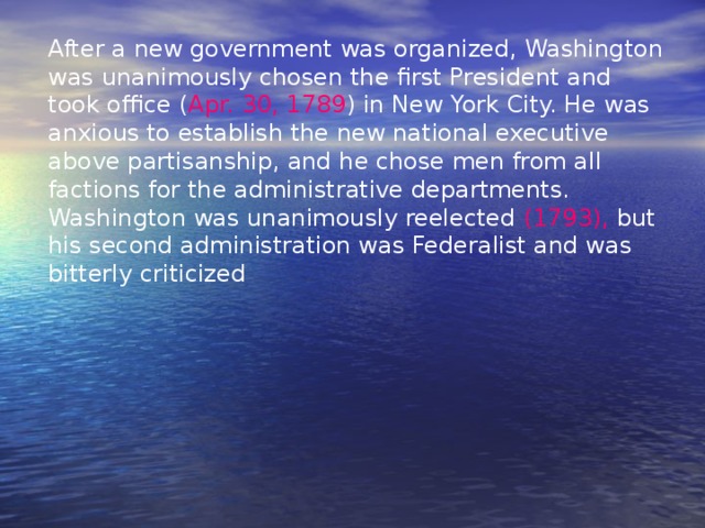 After a new government was organized, Washington was unanimously chosen the first President and took office ( Apr. 30, 1789 ) in New York City. He was anxious to establish the new national executive above partisanship, and he chose men from all factions for the administrative departments. Washington was unanimously reelected (1793), but his second administration was Federalist and was bitterly criticized 