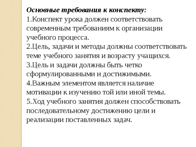 Основные требования к конспекту: 1.Конспект урока должен соответствовать современным требованиям к организации учебного процесса. 2.Цель, задачи и методы должны соответствовать теме учебного занятия и возрасту учащихся. 3.Цель и задачи должны быть четко сформулированными и достижимыми. 4.Важным элементом является наличие мотивации к изучению той или иной темы. 5.Ход учебного занятия должен способствовать последовательному достижению цели и реализации поставленных задач. 
