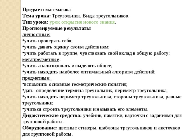 Предмет:  математика Тема урока: Треугольник. Виды треугольников. Тип урока:   урок открытия нового знания . Прогнозируемые результаты личностные: учить проверять себя; учить давать оценку своим действиям; учить работать в группе, чувствовать свой вклад в общую работу; метапредметные : учить анализировать и выделять общее; учить находить наиболее оптимальный алгоритм действий; предметные: вспомнить основные геометрические понятия; дать определение термина треугольник, периметр треугольника; учить находить периметр треугольника, стороны треугольника, равные треугольники; учиться строить треугольники и называть его элементы. Дидактические средства:  учебник, памятки, карточки с заданиями для групповой работы. Оборудование:  цветные стикеры, шаблоны треугольников и листочков для групповой работы. 