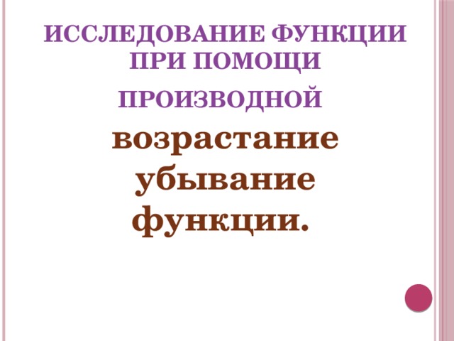 ИССЛЕДОВАНИЕ ФУНКЦИИ ПРИ ПОМОЩИ ПРОИЗВОДНОЙ  возрастание убывание функции. 